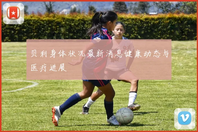 贝利身体状况最新消息健康动态与医疗进展