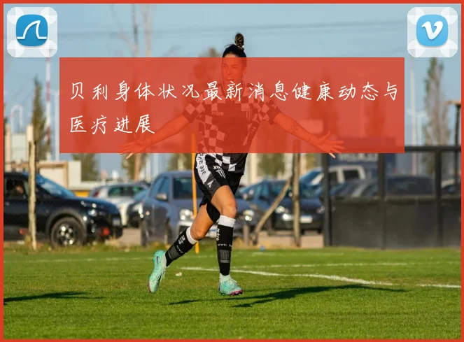 贝利身体状况最新消息健康动态与医疗进展